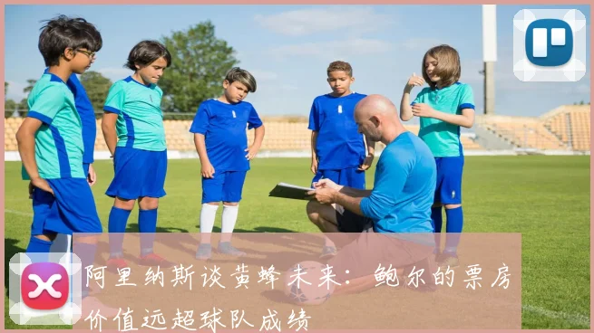 阿里纳斯谈黄蜂未来：鲍尔的票房价值远超球队成绩