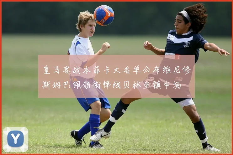 皇马客战本菲卡大名单公布维尼修斯姆巴佩领衔锋线贝林坐镇中场