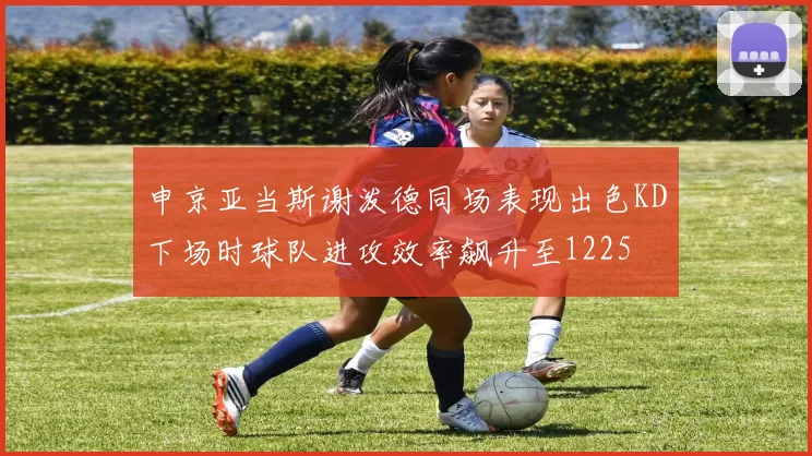 申京亚当斯谢泼德同场表现出色KD下场时球队进攻效率飙升至1225