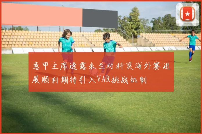 意甲主席透露米兰对科莫海外赛进展顺利期待引入VAR挑战机制