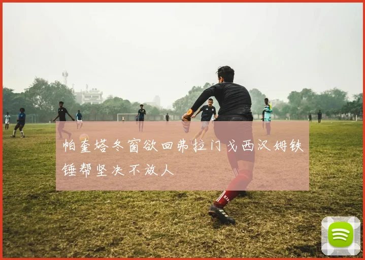 帕奎塔冬窗欲回弗拉门戈西汉姆铁锤帮坚决不放人