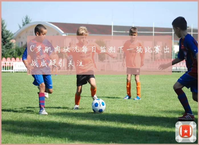 C罗肌肉状况每日监测下一场比赛出战成疑引关注