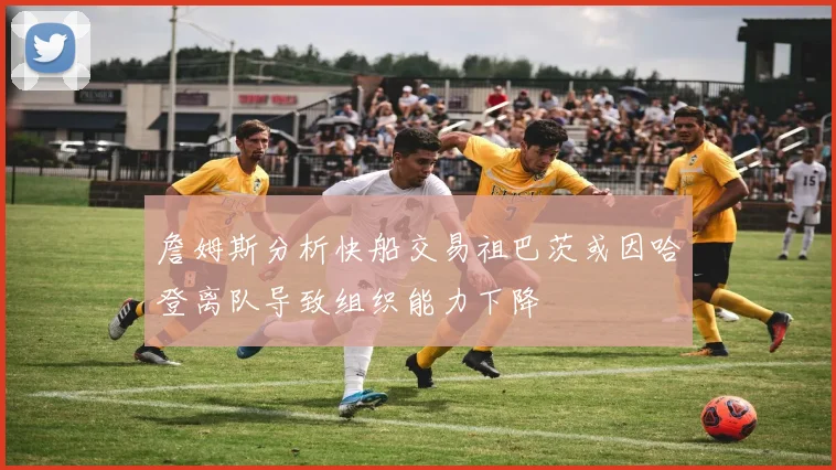 詹姆斯分析快船交易祖巴茨或因哈登离队导致组织能力下降