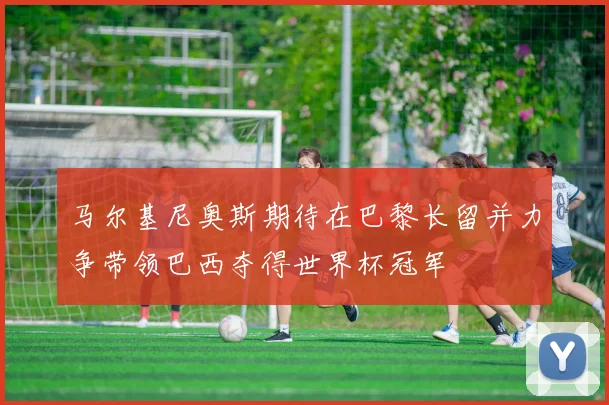 马尔基尼奥斯期待在巴黎长留并力争带领巴西夺得世界杯冠军