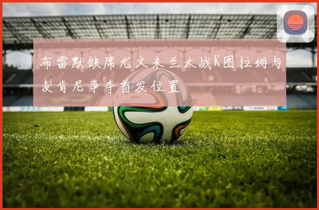 布雷默缺席尤文米兰大战K图拉姆与麦肯尼争夺首发位置