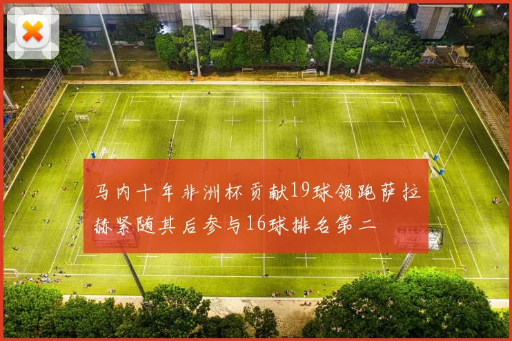 马内十年非洲杯贡献19球领跑萨拉赫紧随其后参与16球排名第二