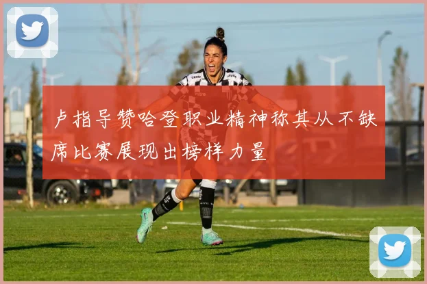 卢指导赞哈登职业精神称其从不缺席比赛展现出榜样力量