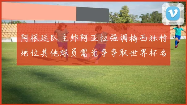 阿根廷队主帅阿亚拉强调梅西独特地位其他球员需竞争争取世界杯名额