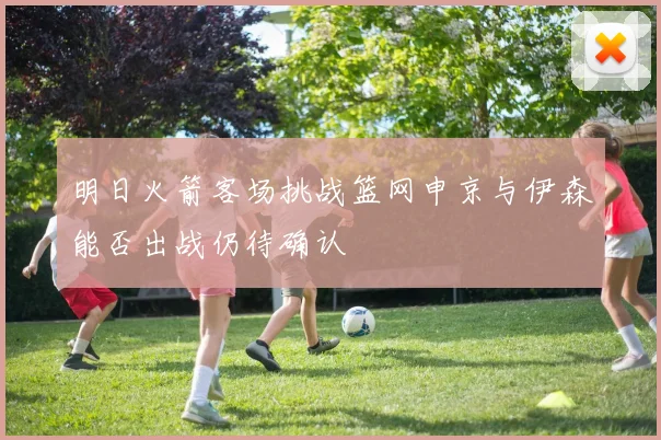明日火箭客场挑战篮网申京与伊森能否出战仍待确认