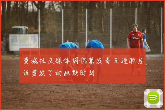 曼城社交媒体调侃蓄发哥五连胜后该剪发了的幽默时刻