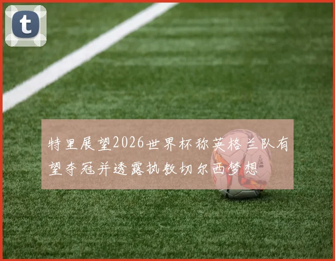 特里展望2026世界杯称英格兰队有望夺冠并透露执教切尔西梦想