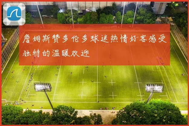 詹姆斯赞多伦多球迷热情好客感受独特的温暖欢迎
