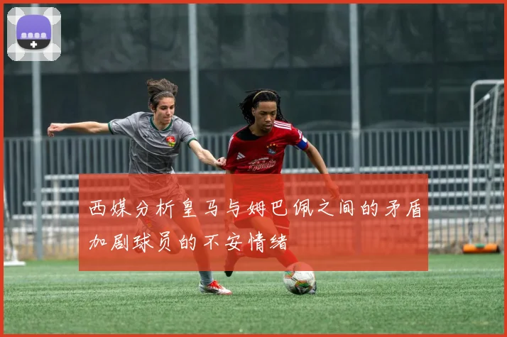 西媒分析皇马与姆巴佩之间的矛盾加剧球员的不安情绪