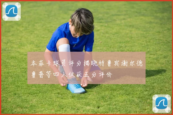 本菲卡球员评分揭晓特鲁宾谢尔德鲁普等四人仅获五分评价