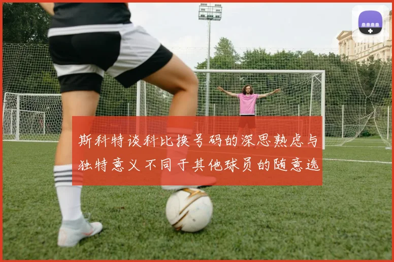 斯科特谈科比换号码的深思熟虑与独特意义不同于其他球员的随意选择