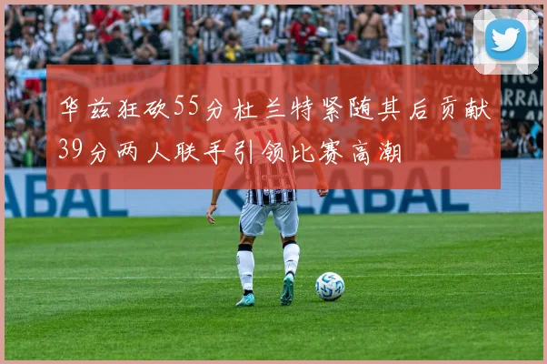 华兹狂砍55分杜兰特紧随其后贡献39分两人联手引领比赛高潮