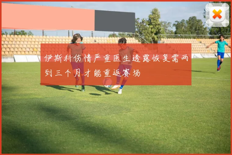 伊斯科伤情严重医生透露恢复需两到三个月才能重返赛场