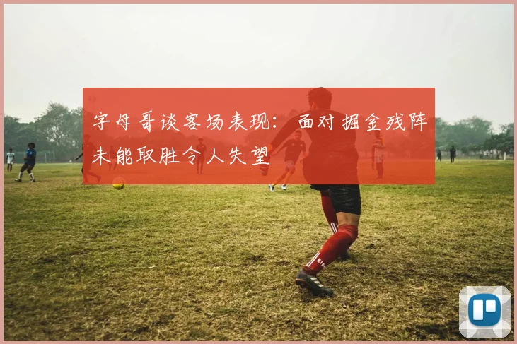 字母哥谈客场表现：面对掘金残阵未能取胜令人失望
