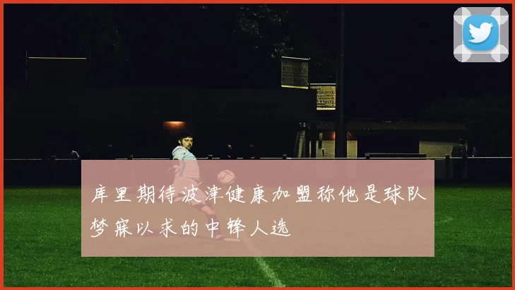 库里期待波津健康加盟称他是球队梦寐以求的中锋人选