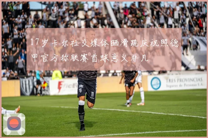 17岁卡尔社交媒体晒滑跪庆祝照德甲官方称联赛首球意义非凡