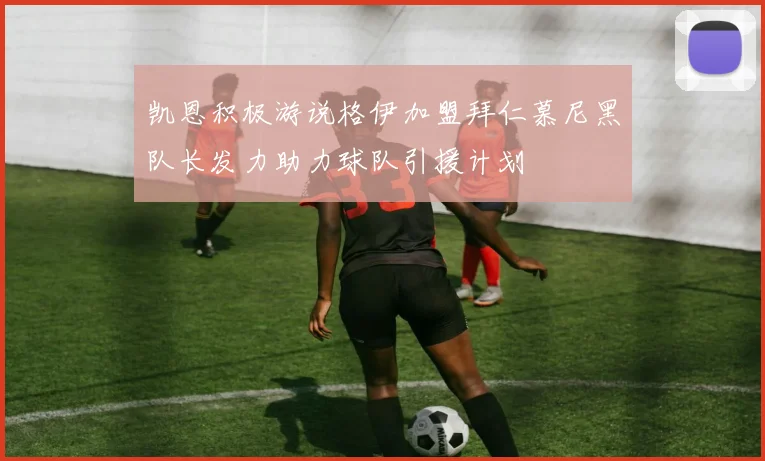 凯恩积极游说格伊加盟拜仁慕尼黑队长发力助力球队引援计划