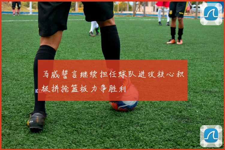 马威誓言继续担任球队进攻核心积极拼抢篮板力争胜利